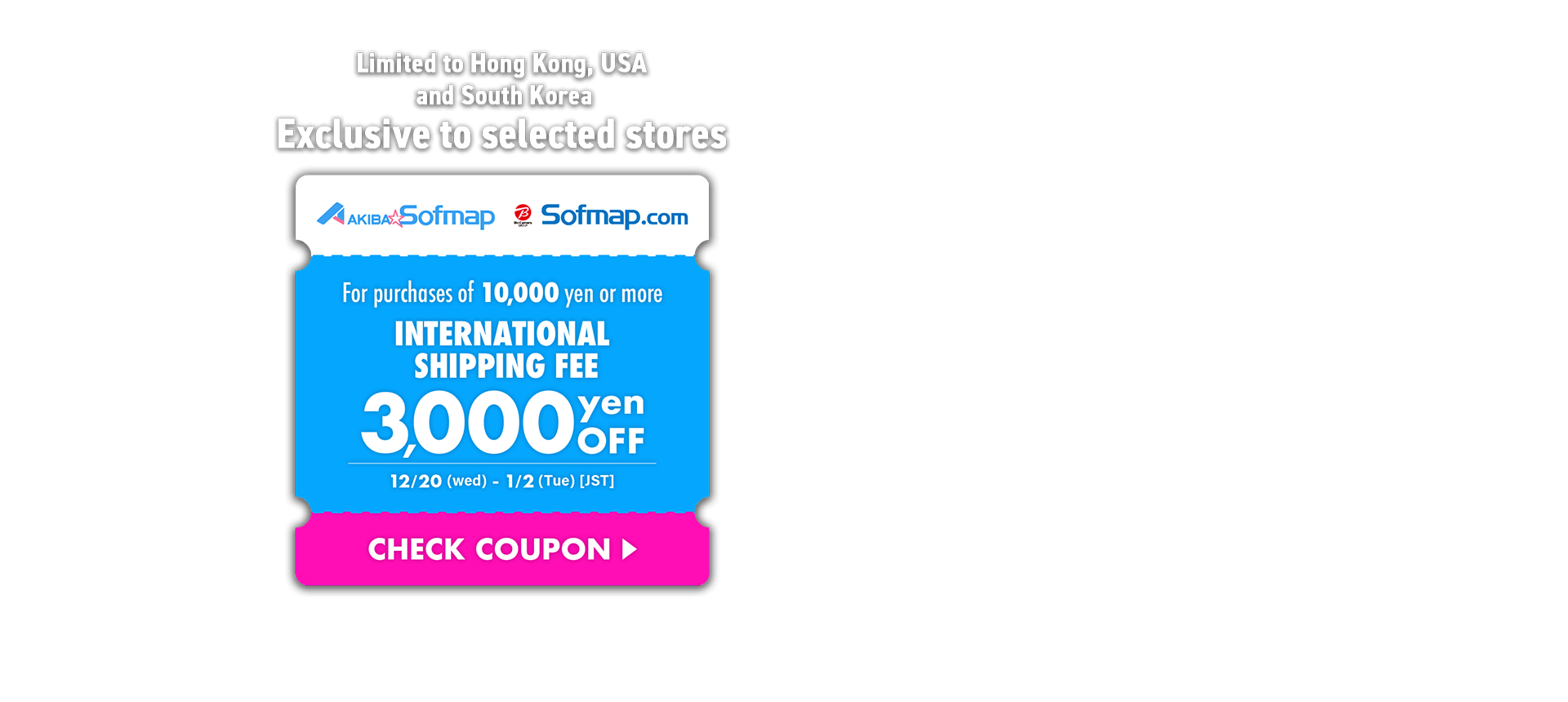 Limited to Hong Kong, USA and South Korea Exclusive to selected stores For purchases of 10,000 yen or more International Shipping Fee 3,000 yen OFF