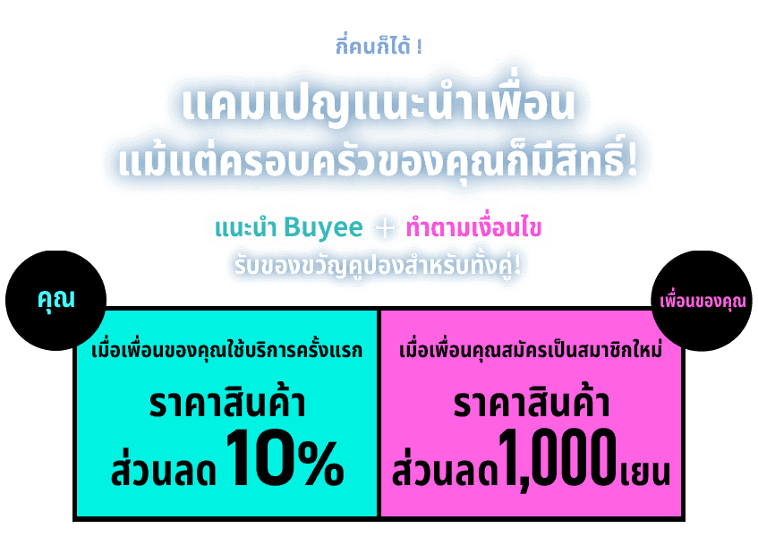 กี่คนก็ได้!  แคมเปญแนะนำเพื่อน  แม้แต่ครอบครัวของคุณก็มีสิทธิ์!  แนะนำ Buyee ＋ ทำตามเงื่อนไข รับของขวัญคูปองสำหรับทั้งคู่!  คุณ เมื่อเพื่อนของคุณใช้บริการครั้งแรก ราคาสินค้า ส่วนลด ส่วนลด 10%  เพื่อนของคุณ เมื่อเพื่อนคุณสมัครเป็นสมาชิกใหม่ ราคาสินค้า ส่วนลด 1,000 เยน