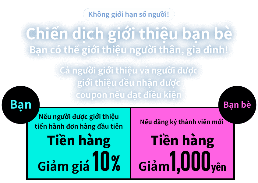 Không giới hạn số người!  Chiến dịch giới thiệu bạn bè  Bạn có thể giới thiệu người thân, gia đình!  Cả người giới thiệu và người được giới thiệu đều nhận được coupon nếu đạt điều kiện  Bạn Nếu người được giới thiệu tiến hành đơn hàng đầu tiên Tiền hàng Giảm giá 10%  Bạn bè Nếu đăng ký thành viên mới Tiền hàng Giảm 1,000 yên