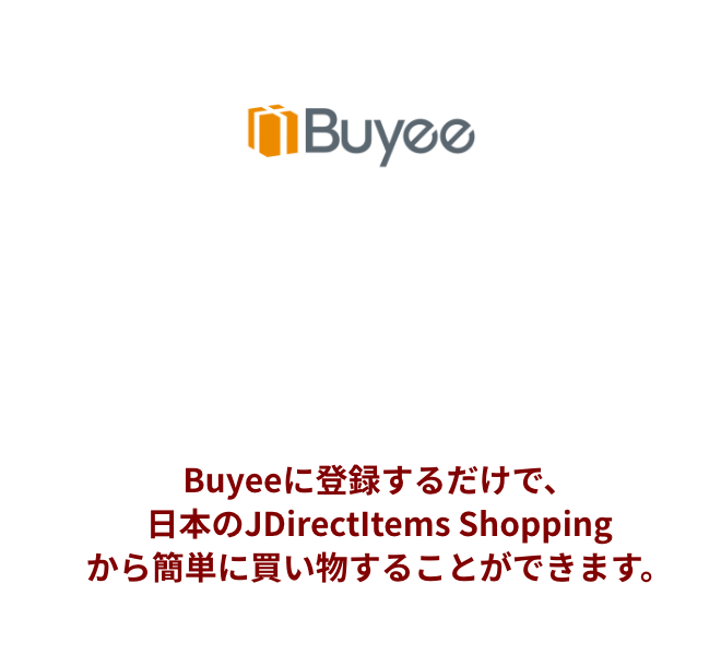 購入サポートサービスBuyee JDirectItems Shoppingで買い物するならBuyee Buyeeに登録するだけで、日本のJDirectItems Shoppingから簡単に買い物することができます。