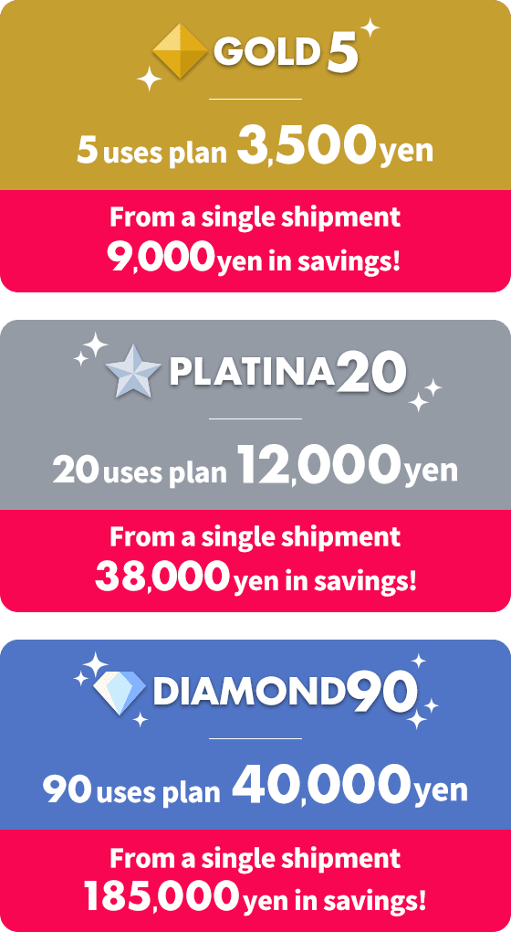 GOLD5 / 5 uses plan / 3,500 yen / From a single shipment 9,000 yen in savings! PLATINA20 / 20 uses plan / 12,000 yen / From a single shipment 38,000 yen in savings! DIAMOND90 / 90 uses plan / 40,000 yen / From a single shipment 185,000 yen in savings!